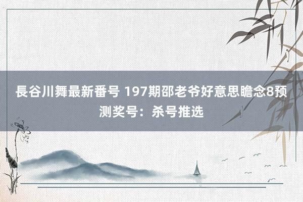 長谷川舞最新番号 197期邵老爷好意思瞻念8预测奖号：杀号推选