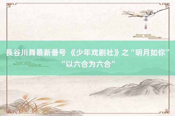 長谷川舞最新番号 《少年戏剧社》之“明月如你”“以六合为六合”