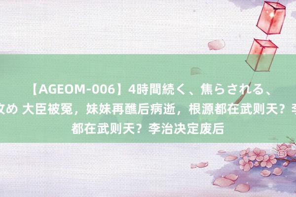 【AGEOM-006】4時間続く、焦らされる、すごい亀頭攻め 大臣被冤，妹妹再醮后病逝，根源都在武则天？李治决定废后