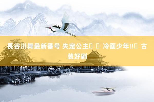 長谷川舞最新番号 失宠公主✖️冷面少年‼️古装好剧