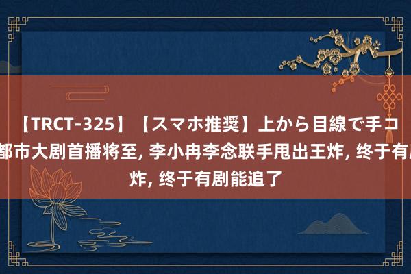 【TRCT-325】【スマホ推奨】上から目線で手コキ 32集都市大剧首播将至， 李小冉李念联手甩出王炸， 终于有剧能追了