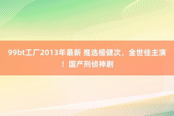 99bt工厂2013年最新 推选檀健次，金世佳主演！国产刑侦神剧