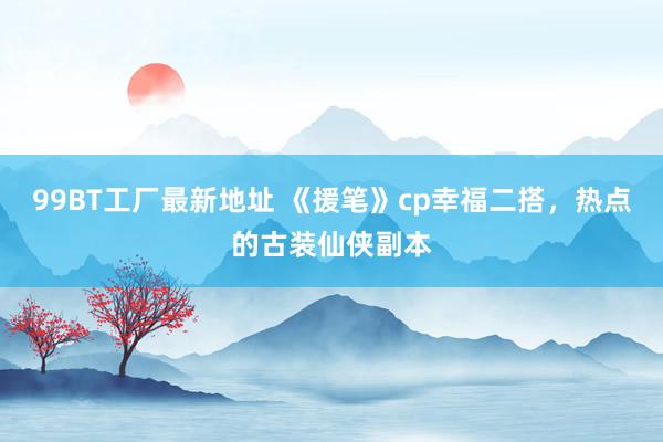 99BT工厂最新地址 《援笔》cp幸福二搭，热点的古装仙侠副本