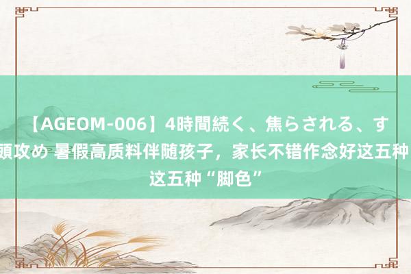 【AGEOM-006】4時間続く、焦らされる、すごい亀頭攻め 暑假高质料伴随孩子，家长不错作念好这五种“脚色”