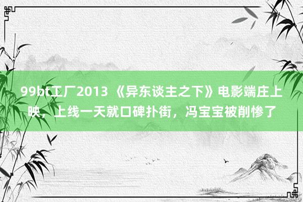 99bt工厂2013 《异东谈主之下》电影端庄上映，上线一天就口碑扑街，冯宝宝被削惨了