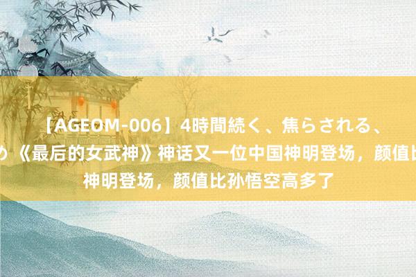 【AGEOM-006】4時間続く、焦らされる、すごい亀頭攻め 《最后的女武神》神话又一位中国神明登场，颜值比孙悟空高多了