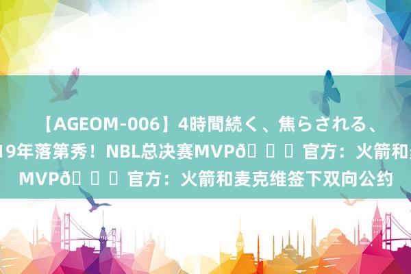 【AGEOM-006】4時間続く、焦らされる、すごい亀頭攻め 2019年落第秀！NBL总决赛MVP?官方：火箭和麦克维签下双向公约