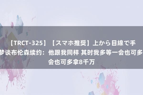 【TRCT-325】【スマホ推奨】上から目線で手コキ 追梦谈布伦森续约：他跟我同样 其时我多等一会也可多拿8千万