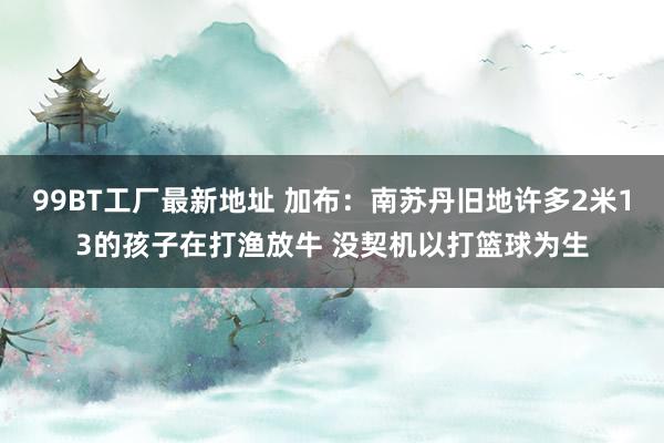 99BT工厂最新地址 加布：南苏丹旧地许多2米13的孩子在打渔放牛 没契机以打篮球为生