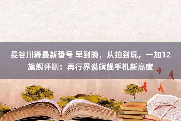 長谷川舞最新番号 早到晚，从拍到玩，一加12旗舰评测：再行界说旗舰手机新高度