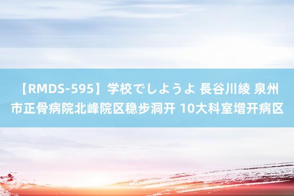 【RMDS-595】学校でしようよ 長谷川綾 泉州市正骨病院北峰院区稳步洞开 10大科室增开病区