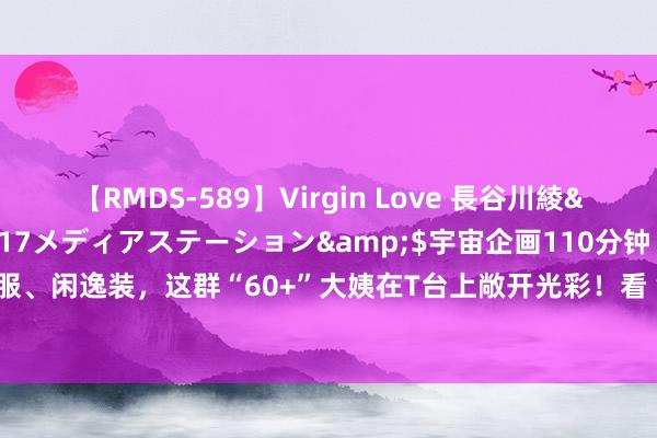 【RMDS-589】Virgin Love 長谷川綾</a>2010-05-17メディアステーション&$宇宙企画110分钟 旗袍、慑服、闲逸装，这群“60+”大姨在T台上敞开光彩！看“银发族”接轨“潮生计”！｜静安·全记载