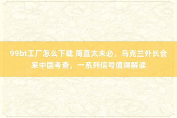 99bt工厂怎么下载 简直太未必，乌克兰外长会来中国考查，一系列信号值得解读