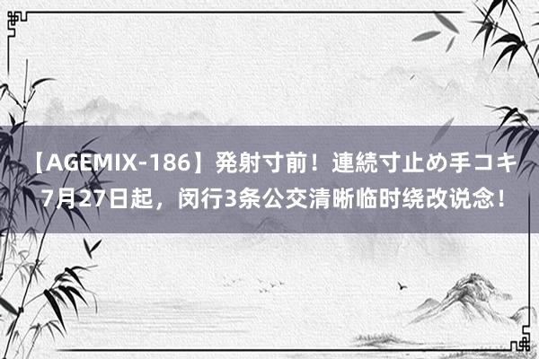 【AGEMIX-186】発射寸前！連続寸止め手コキ 7月27日起，闵行3条公交清晰临时绕改说念！