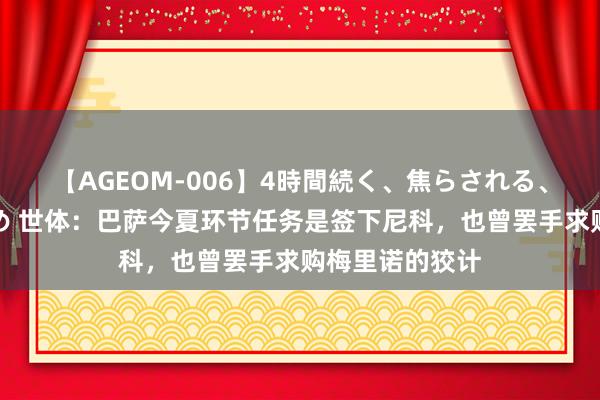 【AGEOM-006】4時間続く、焦らされる、すごい亀頭攻め 世体：巴萨今夏环节任务是签下尼科，也曾罢手求购梅里诺的狡计