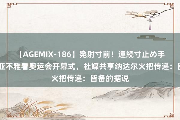 【AGEMIX-186】発射寸前！連続寸止め手コキ 德赫亚不雅看奥运会开幕式，社媒共享纳达尔火把传递：皆备的据说