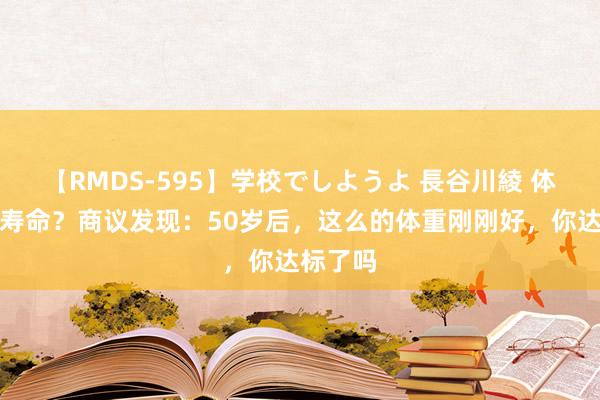 【RMDS-595】学校でしようよ 長谷川綾 体重决定寿命？商议发现：50岁后，这么的体重刚刚好，你达标了吗