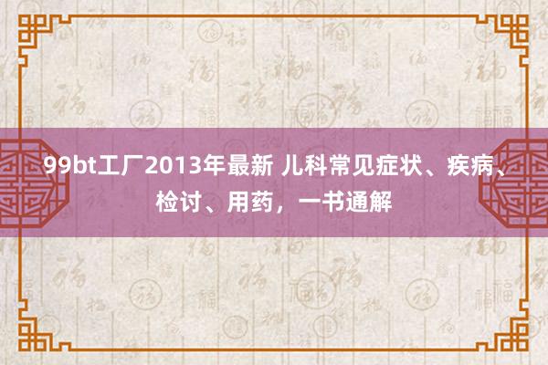 99bt工厂2013年最新 儿科常见症状、疾病、检讨、用药，一书通解