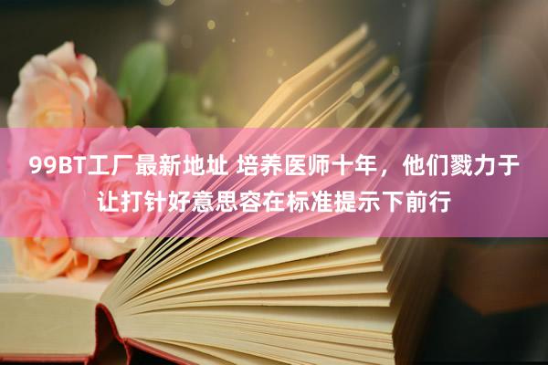 99BT工厂最新地址 培养医师十年，他们戮力于让打针好意思容在标准提示下前行