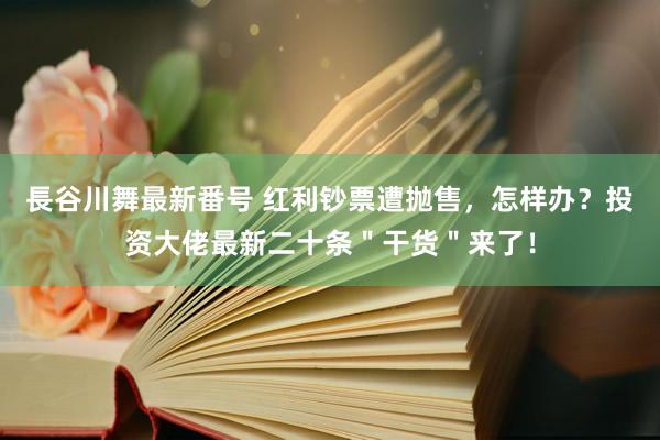 長谷川舞最新番号 红利钞票遭抛售，怎样办？投资大佬最新二十条＂干货＂来了！