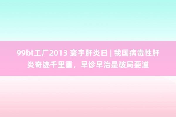 99bt工厂2013 寰宇肝炎日 | 我国病毒性肝炎奇迹千里重，早诊早治是破局要道