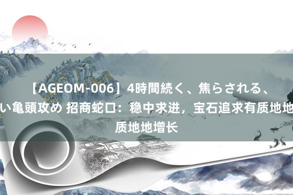 【AGEOM-006】4時間続く、焦らされる、すごい亀頭攻め 招商蛇口：稳中求进，宝石追求有质地地增长