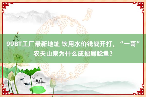 99BT工厂最新地址 饮用水价钱战开打，“一哥”农夫山泉为什么成搅局鲶鱼？