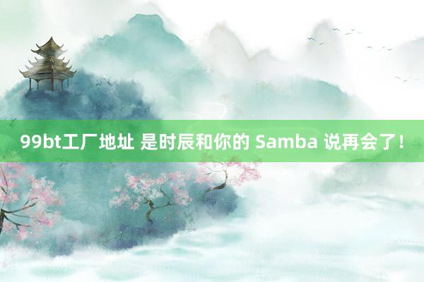 99bt工厂地址 是时辰和你的 Samba 说再会了！