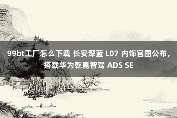 99bt工厂怎么下载 长安深蓝 L07 内饰官图公布，搭载华为乾崑智驾 ADS SE