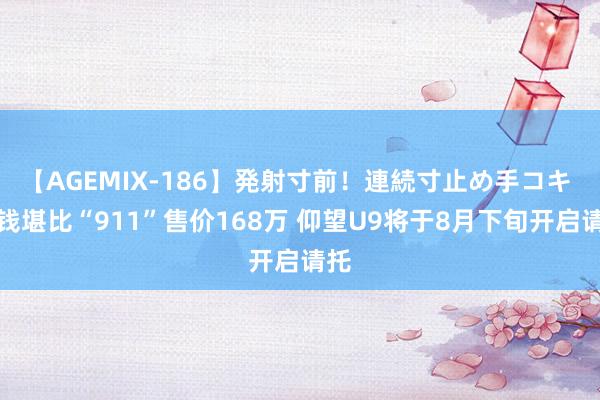 【AGEMIX-186】発射寸前！連続寸止め手コキ 价钱堪比“911”售价168万 仰望U9将于8月下旬开启请托