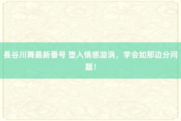 長谷川舞最新番号 堕入情感漩涡，学会如那边分问题！