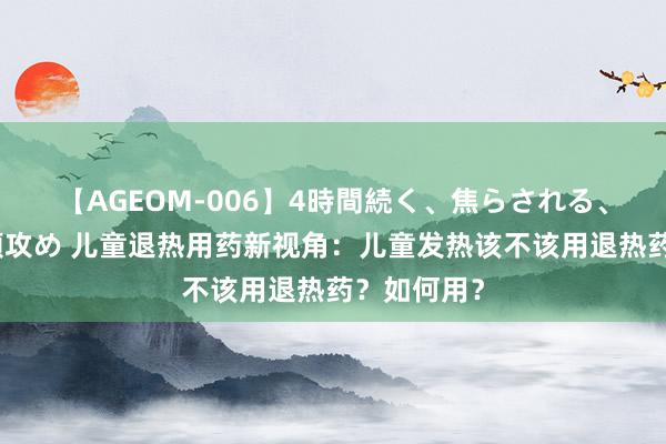 【AGEOM-006】4時間続く、焦らされる、すごい亀頭攻め 儿童退热用药新视角：儿童发热该不该用退热药？如何用？