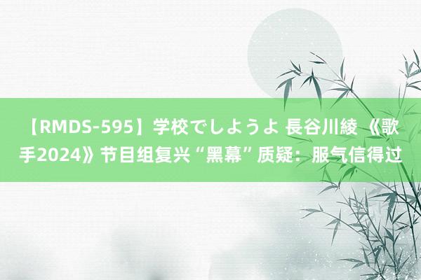 【RMDS-595】学校でしようよ 長谷川綾 《歌手2024》节目组复兴“黑幕”质疑：服气信得过