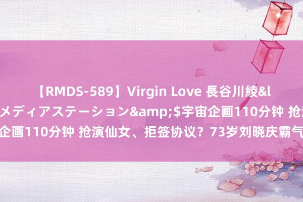 【RMDS-589】Virgin Love 長谷川綾</a>2010-05-17メディアステーション&$宇宙企画110分钟 抢演仙女、拒签协议？73岁刘晓庆霸气发文回怼网友