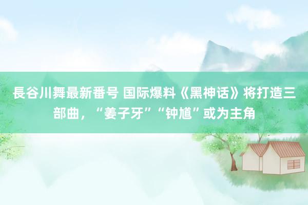 長谷川舞最新番号 国际爆料《黑神话》将打造三部曲，“姜子牙”“钟馗”或为主角