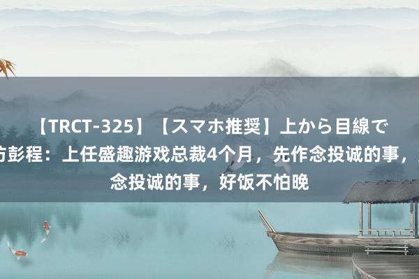 【TRCT-325】【スマホ推奨】上から目線で手コキ 专访彭程：上任盛趣游戏总裁4个月，先作念投诚的事，好饭不怕晚