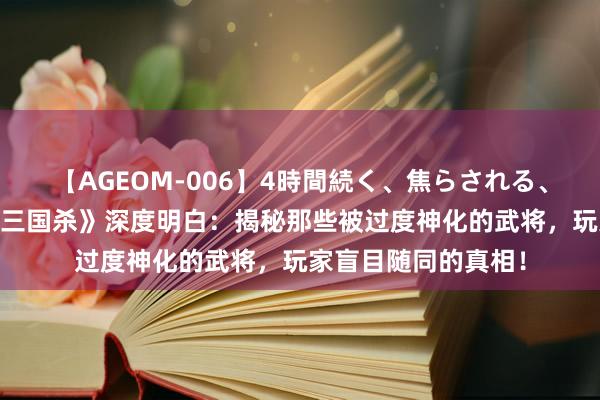 【AGEOM-006】4時間続く、焦らされる、すごい亀頭攻め 《三国杀》深度明白：揭秘那些被过度神化的武将，玩家盲目随同的真相！