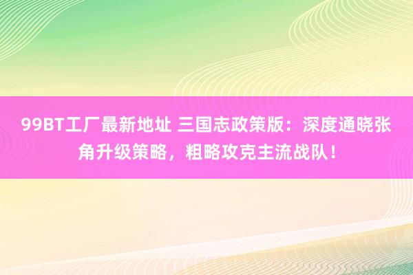 99BT工厂最新地址 三国志政策版：深度通晓张角升级策略，粗略攻克主流战队！