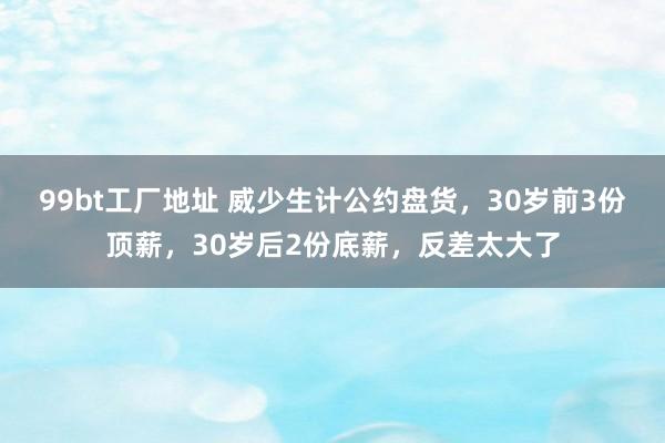 99bt工厂地址 威少生计公约盘货，30岁前3份顶薪，30岁后2份底薪，反差太大了