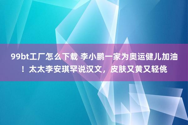 99bt工厂怎么下载 李小鹏一家为奥运健儿加油！太太李安琪罕说汉文，皮肤又黄又轻佻