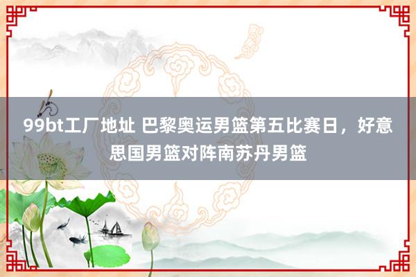 99bt工厂地址 巴黎奥运男篮第五比赛日，好意思国男篮对阵南苏丹男篮