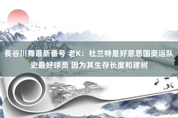 長谷川舞最新番号 老K：杜兰特是好意思国奥运队史最好球员 因为其生存长度和建树