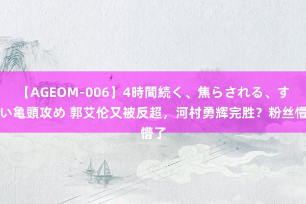 【AGEOM-006】4時間続く、焦らされる、すごい亀頭攻め 郭艾伦又被反超，河村勇辉完胜？粉丝懵了