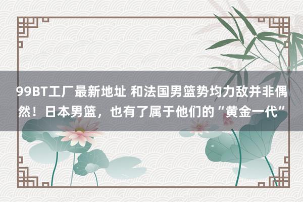 99BT工厂最新地址 和法国男篮势均力敌并非偶然！日本男篮，也有了属于他们的“黄金一代”