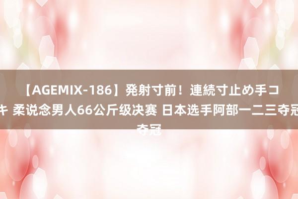 【AGEMIX-186】発射寸前！連続寸止め手コキ 柔说念男人66公斤级决赛 日本选手阿部一二三夺冠