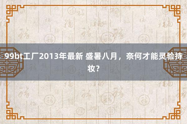 99bt工厂2013年最新 盛暑八月，奈何才能灵验持妆？