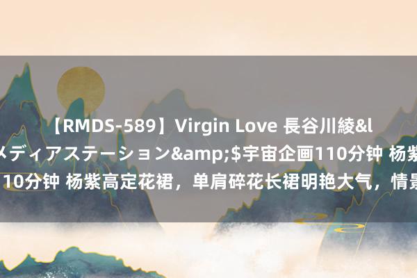 【RMDS-589】Virgin Love 長谷川綾</a>2010-05-17メディアステーション&$宇宙企画110分钟 杨紫高定花裙，单肩碎花长裙明艳大气，情景越来越随便安适了