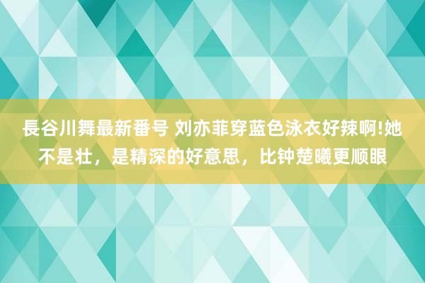 長谷川舞最新番号 刘亦菲穿蓝色泳衣好辣啊!她不是壮，是精深的好意思，比钟楚曦更顺眼