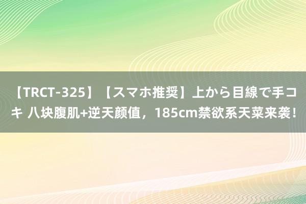 【TRCT-325】【スマホ推奨】上から目線で手コキ 八块腹肌+逆天颜值，185cm禁欲系天菜来袭！