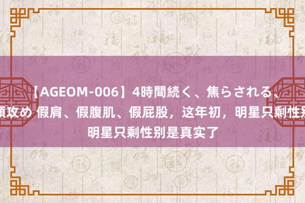 【AGEOM-006】4時間続く、焦らされる、すごい亀頭攻め 假肩、假腹肌、假屁股，这年初，明星只剩性别是真实了